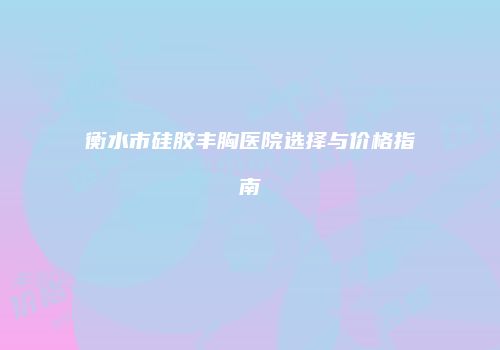 衡水市硅胶丰胸医院选择与价格指南