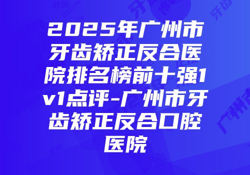 2025年广州市牙齿矫正反合医院排名榜前十强1v1点评-广州市牙齿矫正反合口腔医院