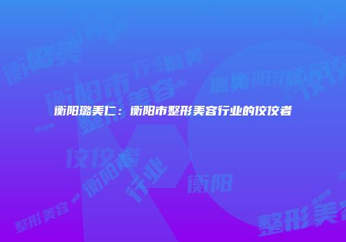 衡阳璐美仁：衡阳市整形美容行业的佼佼者