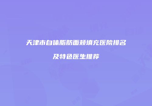 天津市自体脂肪面颊填充医院排名及特色医生推荐