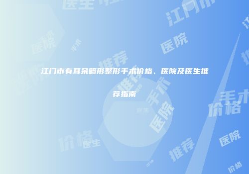 江门市有耳朵畸形整形手术价格、医院及医生推荐指南