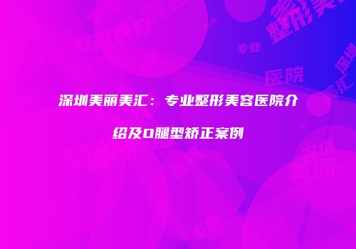深圳美丽美汇：专业整形美容医院介绍及O腿型矫正案例