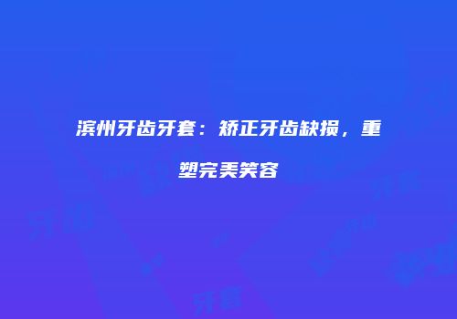 滨州牙齿牙套：矫正牙齿缺损，重塑完美笑容