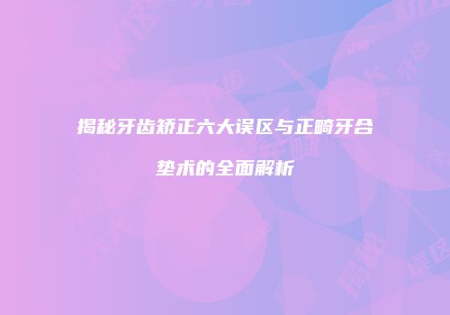 揭秘牙齿矫正六大误区与正畸牙合垫术的全面解析