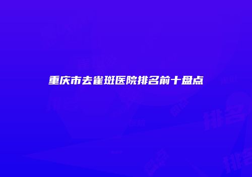 重庆市去雀斑医院排名前十盘点
