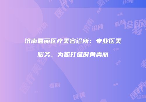 济南嘉丽医疗美容诊所：专业医美服务，为您打造时尚美丽