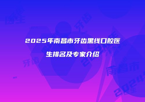 2025年南昌市牙齿黑线口腔医生排名及专家介绍