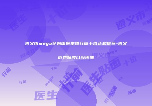遵义市mega牙贴面医生排行前十位正规推荐-遵义市刘跃波口腔医生
