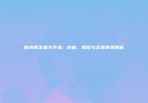 衡水阴茎增大手术：价格、风险与注意事项解析
