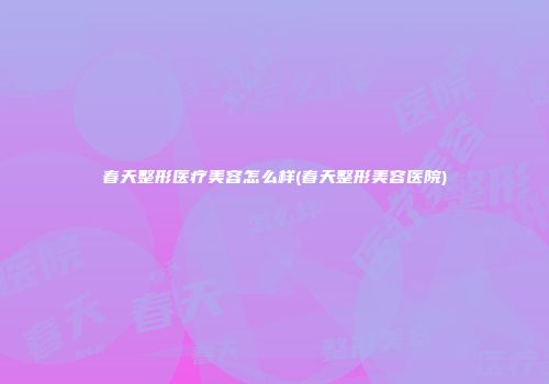 春天整形医疗美容怎么样(春天整形美容医院)