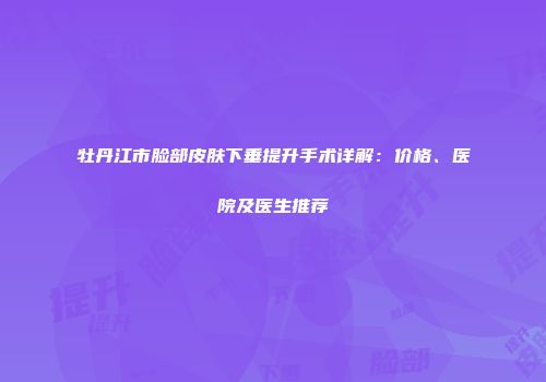 牡丹江市脸部皮肤下垂提升手术详解：价格、医院及医生推荐