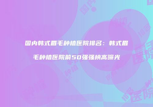 国内韩式眉毛种植医院排名：韩式眉毛种植医院前50强强榜高曝光