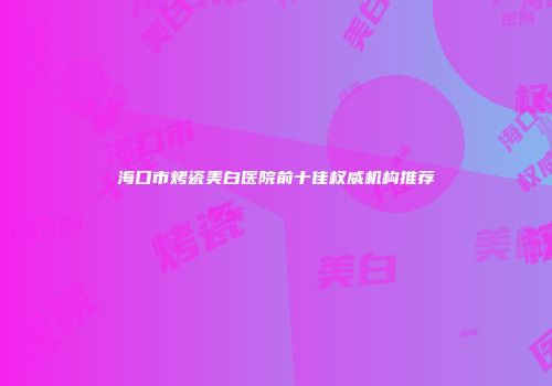 海口市烤瓷美白医院前十佳权威机构推荐