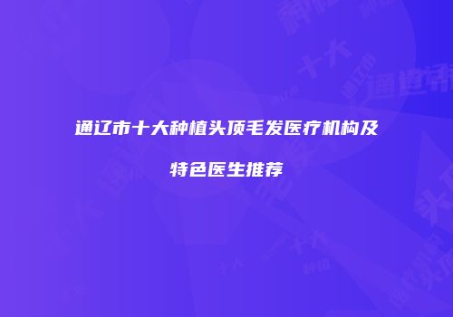 通辽市十大种植头顶毛发医疗机构及特色医生推荐