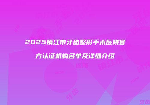 2025镇江市牙齿整形手术医院官方认证机构名单及详细介绍