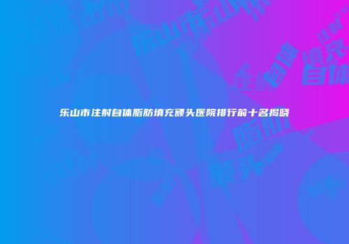 乐山市注射自体脂肪填充额头医院排行前十名揭晓