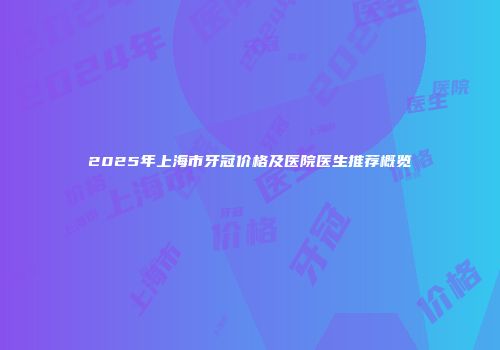 2025年上海市牙冠价格及医院医生推荐概览