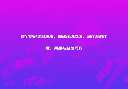 西宁整形美容医院：揭秘雀斑成因、治疗及副作用，美丽与自信同行