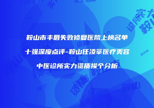 鞍山市丰唇失败修复医院上榜名单十强深度点评-鞍山任凌莘医疗美容中医诊所实力资质挨个分析
