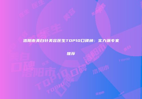 洛阳市美白针美容医生TOP10口碑榜：实力派专家推荐