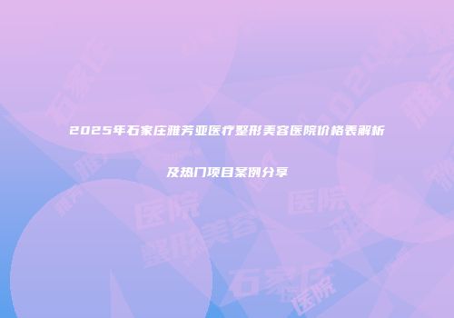 2025年石家庄雅芳亚医疗整形美容医院价格表解析及热门项目案例分享
