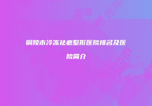 铜陵市冷冻祛疤整形医院排名及医院简介