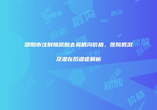 邵阳市注射玻尿酸去鼻唇沟价格、医院概况及潜在后遗症解析