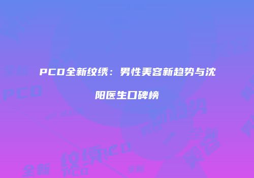 PCD全新纹绣：男性美容新趋势与沈阳医生口碑榜