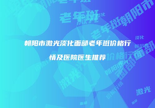 朝阳市激光淡化面部老年斑价格行情及医院医生推荐