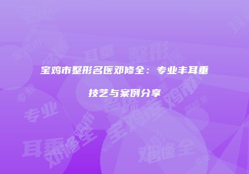 宝鸡市整形名医邓修全：专业丰耳垂技艺与案例分享