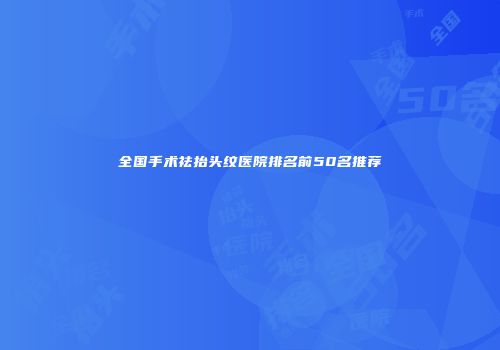 全国手术祛抬头纹医院排名前50名推荐