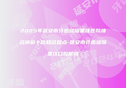 2025年延安市牙齿缝隙黑线医院排名榜前十位知名盘点-延安市牙齿缝隙黑线口腔医院