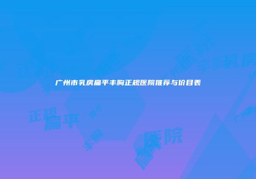 广州市乳房扁平丰胸正规医院推荐与价目表