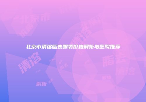 北京市清溶脂去眼袋价格解析与医院推荐