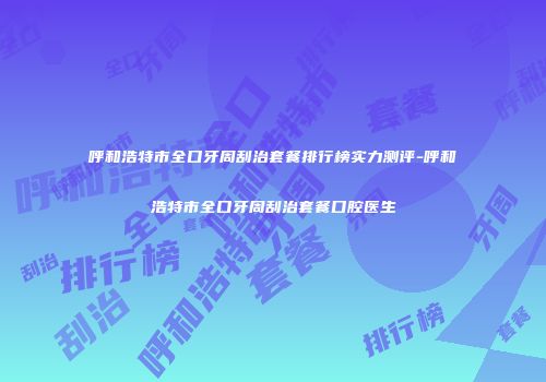 呼和浩特市全口牙周刮治套餐排行榜实力测评-呼和浩特市全口牙周刮治套餐口腔医生