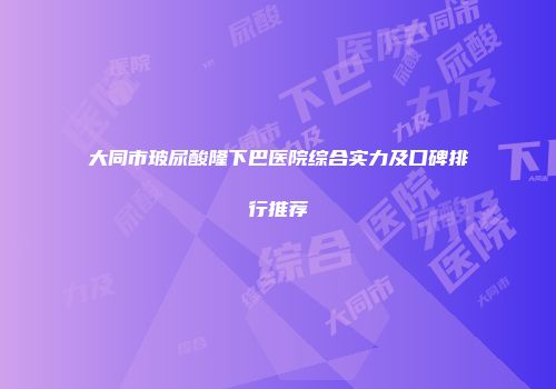 大同市玻尿酸隆下巴医院综合实力及口碑排行推荐