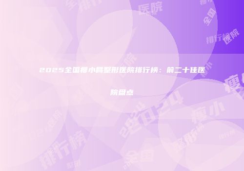 2025全国瘦小臂整形医院排行榜：前二十佳医院盘点