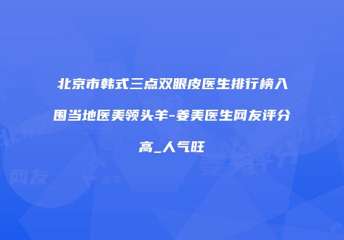 北京市韩式三点双眼皮医生排行榜入围当地医美领头羊-姜美医生网友评分高_人气旺