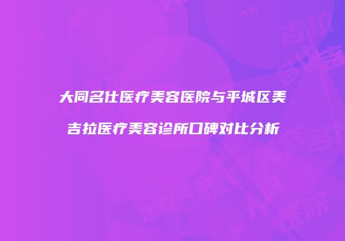 大同名仕医疗美容医院与平城区美吉拉医疗美容诊所口碑对比分析