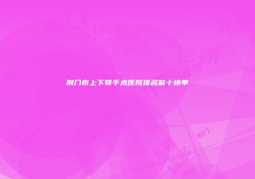 荆门市上下颚手术医院排名前十榜单