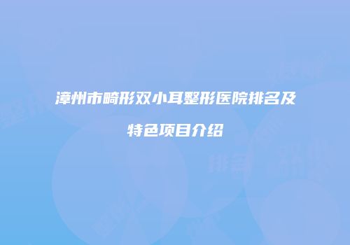 漳州市畸形双小耳整形医院排名及特色项目介绍