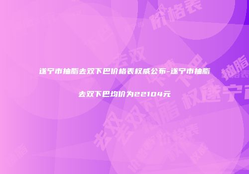 遂宁市抽脂去双下巴价格表权威公布-遂宁市抽脂去双下巴均价为22104元