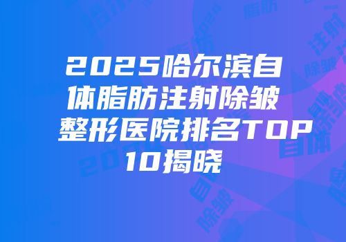 2025哈尔滨自体脂肪注射除皱整形医院排名TOP10揭晓