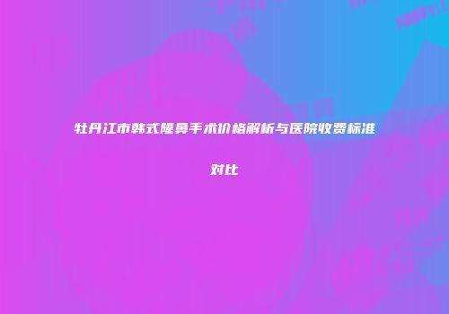 牡丹江市韩式隆鼻手术价格解析与医院收费标准对比