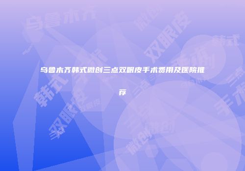 乌鲁木齐韩式微创三点双眼皮手术费用及医院推荐
