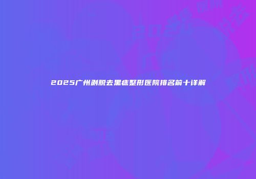 2025广州剥脱去黑痣整形医院排名前十详解