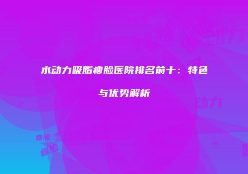 水动力吸脂瘦脸医院排名前十：特色与优势解析