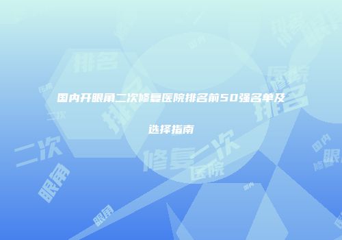 国内开眼角二次修复医院排名前50强名单及选择指南