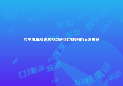 西宁市耳部美容整型医生口碑榜前10强推荐