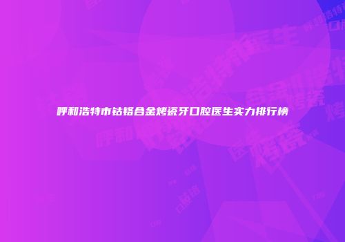 呼和浩特市钴铬合金烤瓷牙口腔医生实力排行榜